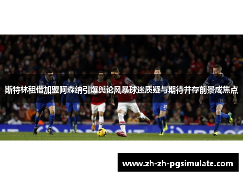 斯特林租借加盟阿森纳引爆舆论风暴球迷质疑与期待并存前景成焦点
